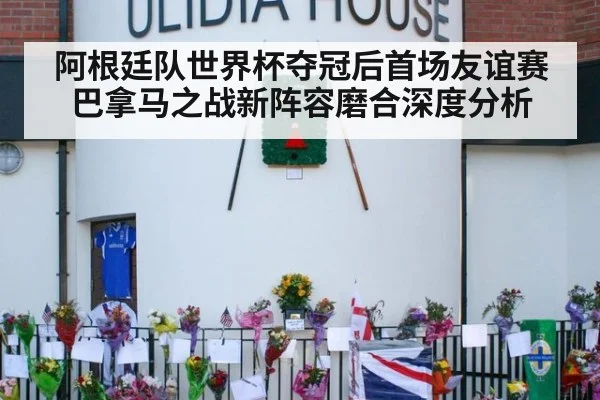 阿根廷队世界杯夺冠后首场友谊赛 巴拿马之战新阵容磨合深度分析